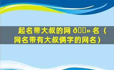 起名带大叔的网 🌻 名（网名带有大叔俩字的网名）